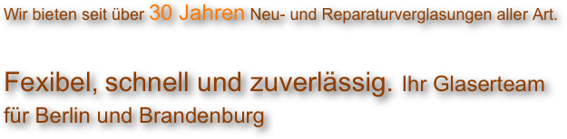 
Wir bieten seit über 30 Jahren Neu- und Reparaturverglasungen aller Art. 

Fexibel, schnell und zuverlässig. Ihr Glaserteam für Berlin und Brandenburg